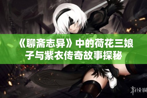 《聊斋志异》中的荷花三娘子与紫衣传奇故事探秘