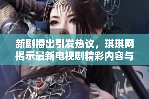 新剧播出引发热议，琪琪网揭示最新电视剧精彩内容与看点