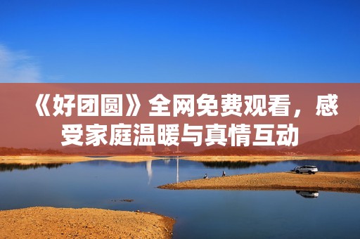 《好团圆》全网免费观看，感受家庭温暖与真情互动