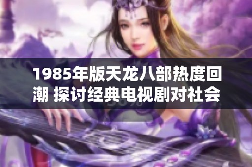 1985年版天龙八部热度回潮 探讨经典电视剧对社会的影响
