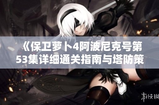《保卫萝卜4阿波尼克号第53集详细通关指南与塔防策略解析》