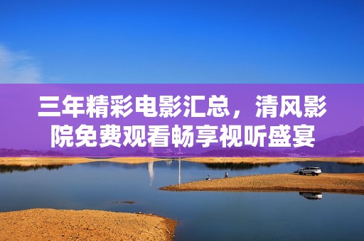 三年精彩电影汇总，清风影院免费观看畅享视听盛宴