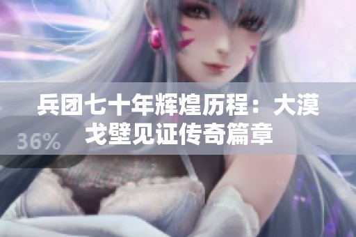 兵团七十年辉煌历程：大漠戈壁见证传奇篇章