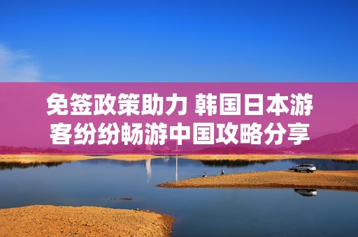 免签政策助力 韩国日本游客纷纷畅游中国攻略分享
