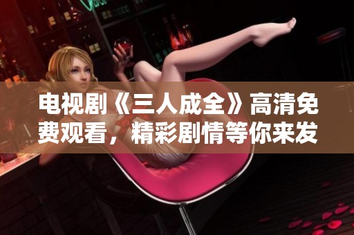 电视剧《三人成全》高清免费观看，精彩剧情等你来发现