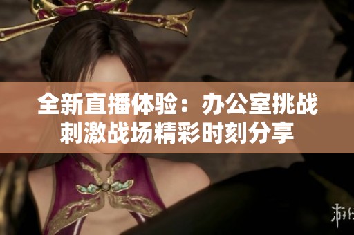 全新直播体验：办公室挑战刺激战场精彩时刻分享