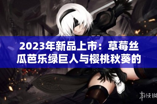 2023年新品上市：草莓丝瓜芭乐绿巨人与樱桃秋葵的完美结合