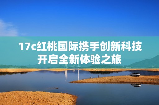 17c红桃国际携手创新科技开启全新体验之旅