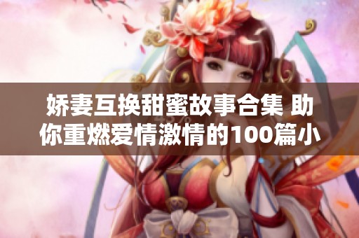 娇妻互换甜蜜故事合集 助你重燃爱情激情的100篇小说推荐