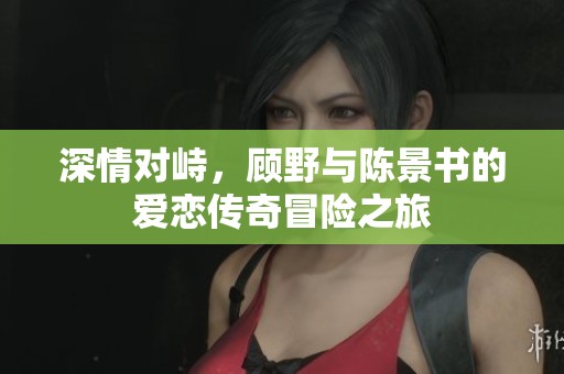深情对峙，顾野与陈景书的爱恋传奇冒险之旅