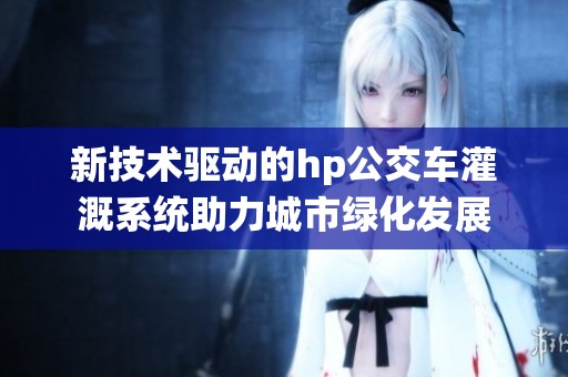新技术驱动的hp公交车灌溉系统助力城市绿化发展