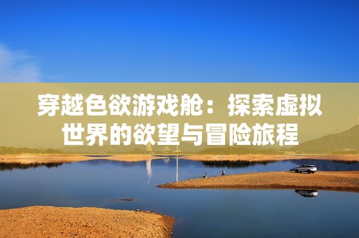 穿越色欲游戏舱：探索虚拟世界的欲望与冒险旅程