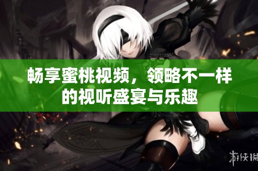 畅享蜜桃视频，领略不一样的视听盛宴与乐趣