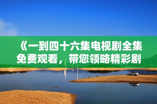 《一到四十六集电视剧全集免费观看，带您领略精彩剧情》