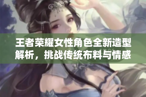 王者荣耀女性角色全新造型解析，挑战传统布料与情感界限