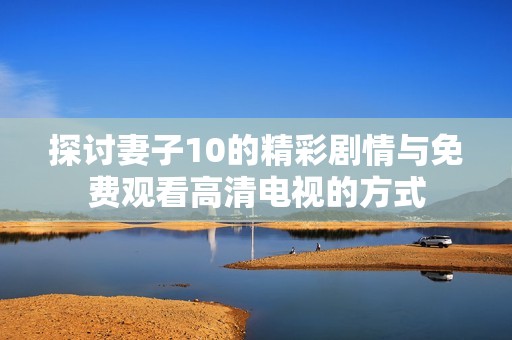 探讨妻子10的精彩剧情与免费观看高清电视的方式