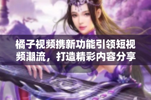 橘子视频携新功能引领短视频潮流，打造精彩内容分享平台