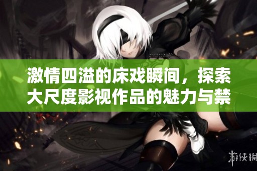 激情四溢的床戏瞬间，探索大尺度影视作品的魅力与禁忌