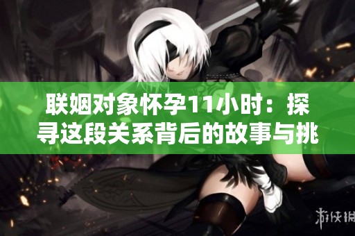联姻对象怀孕11小时：探寻这段关系背后的故事与挑战