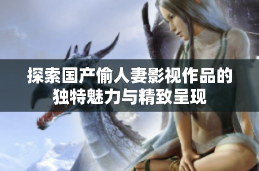 探索国产偷人妻影视作品的独特魅力与精致呈现