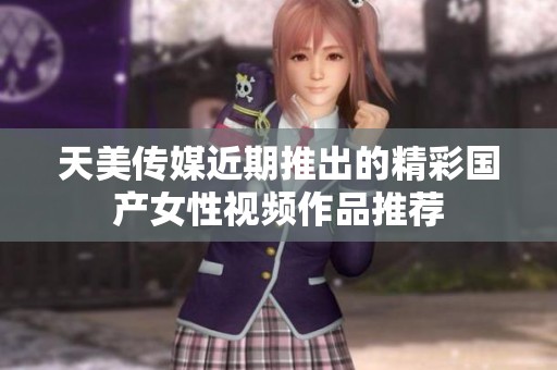天美传媒近期推出的精彩国产女性视频作品推荐
