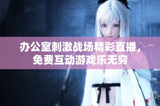 办公室刺激战场精彩直播，免费互动游戏乐无穷