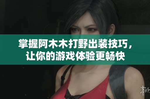 掌握阿木木打野出装技巧，让你的游戏体验更畅快