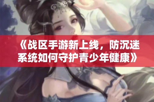 《战区手游新上线，防沉迷系统如何守护青少年健康》