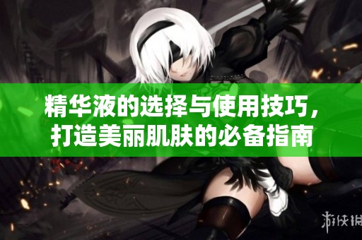 精华液的选择与使用技巧，打造美丽肌肤的必备指南