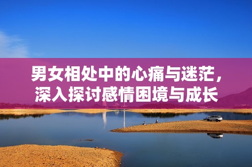 男女相处中的心痛与迷茫，深入探讨感情困境与成长