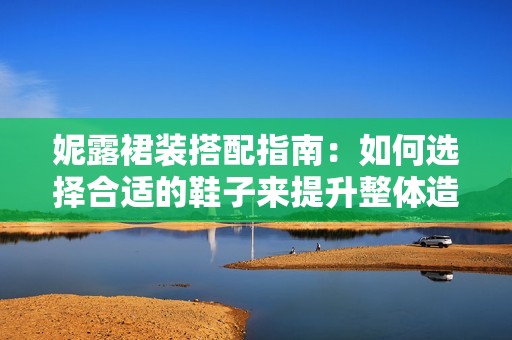 妮露裙装搭配指南：如何选择合适的鞋子来提升整体造型