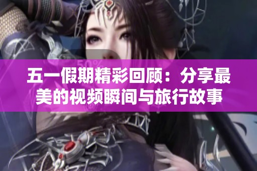五一假期精彩回顾：分享最美的视频瞬间与旅行故事