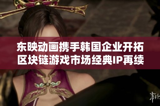 东映动画携手韩国企业开拓区块链游戏市场经典IP再续辉煌