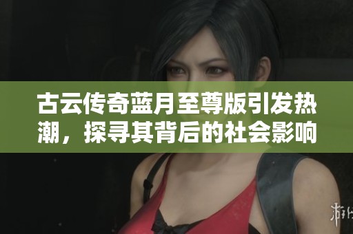 古云传奇蓝月至尊版引发热潮，探寻其背后的社会影响与意义