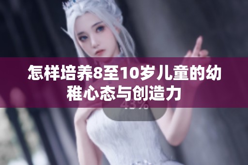 怎样培养8至10岁儿童的幼稚心态与创造力