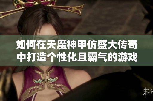 如何在天魔神甲仿盛大传奇中打造个性化且霸气的游戏昵称