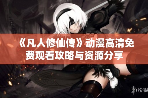 《凡人修仙传》动漫高清免费观看攻略与资源分享