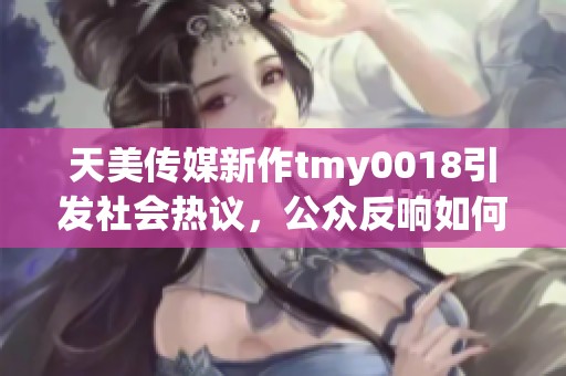 天美传媒新作tmy0018引发社会热议，公众反响如何？