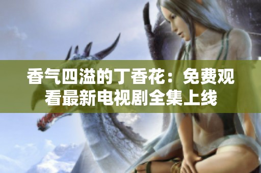 香气四溢的丁香花：免费观看最新电视剧全集上线