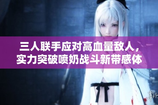 三人联手应对高血量敌人，实力突破喷奶战斗新带感体验