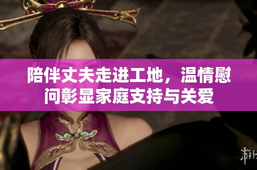 陪伴丈夫走进工地，温情慰问彰显家庭支持与关爱