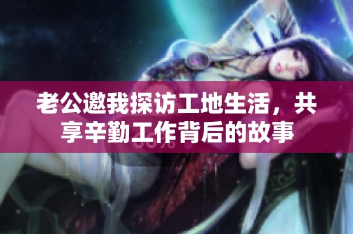 老公邀我探访工地生活，共享辛勤工作背后的故事