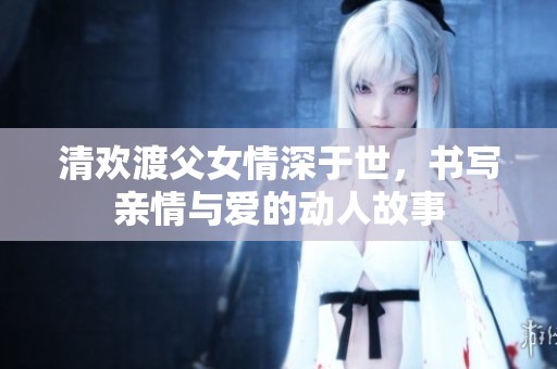清欢渡父女情深于世，书写亲情与爱的动人故事