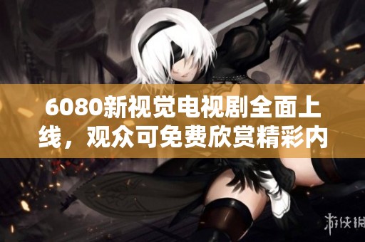 6080新视觉电视剧全面上线，观众可免费欣赏精彩内容