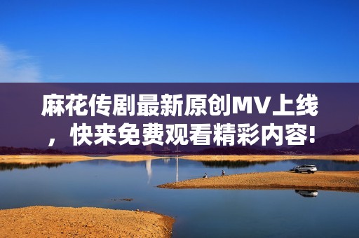 麻花传剧最新原创MV上线，快来免费观看精彩内容!