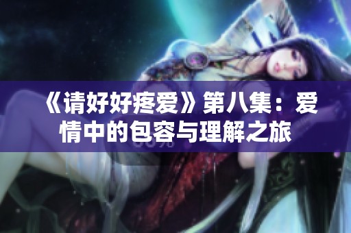 《请好好疼爱》第八集：爱情中的包容与理解之旅