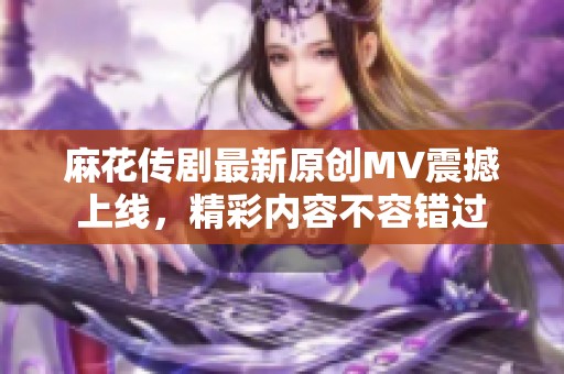 麻花传剧最新原创MV震撼上线，精彩内容不容错过