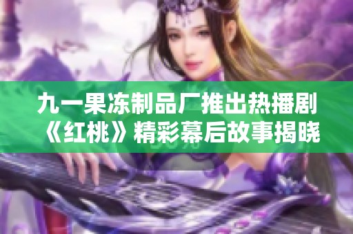 九一果冻制品厂推出热播剧《红桃》精彩幕后故事揭晓