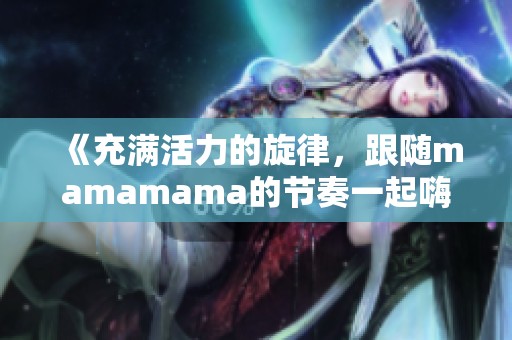 《充满活力的旋律，跟随mamamama的节奏一起嗨起来》