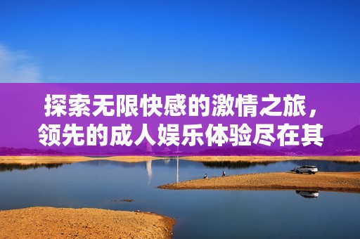探索无限快感的激情之旅，领先的成人娱乐体验尽在其中